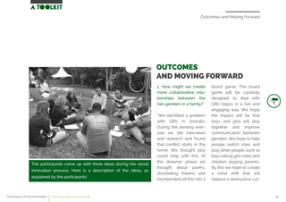 Outcomes and Moving Forward
The participants came up with three ideas during the social
innovation process. Here is a description of the ideas, as
explained by the participants:
1. How might we create
more collaborative rela-
tionships between the
two genders in a family?
“We identiﬁed a problem
with GBV in Somalia.
During the sensing exer-
cise we did interviews
and research and found
that conﬂict starts in the
home. We thought play
could help with this. At
the dreamer phase we
thought about poetry,
storytelling, theatre, and
incorporated all this into a
board game. The board
game will be carefully
designed to deal with
GBV topics in a fun and
engaging way. We hope
the impact will be that
boys and girls will play
together and improve
communication between
genders. We hope to help
people switch roles and
play other people such as
boys taking girls roles and
children playing parents.
By this we hope to create
a mind shift that will
replace a destructive cul-
OUTCOMES
AND MOVING FORWARD
The Process of Social Innovation how to create solutions for social change 42
 