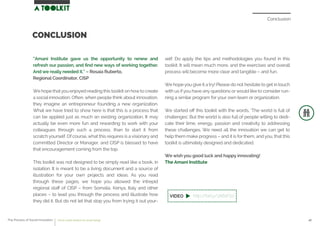 Conclusion
“Amani Institute gave us the opportunity to renew and
refresh our passion, and ﬁnd new ways of working together.
And we really needed it.” – Rosaia Ruberto,
Regional Coordinator, CISP
We hope that you enjoyed reading this toolkit on howto create
a social innovation. Often, when people think about innovation,
they imagine an entrepreneur founding a new organization.
What we have tried to show here is that this is a process that
can be applied just as much an existing organization. It may
actually be even more fun and rewarding to work with your
colleagues through such a process, than to start it from
scratch yourself. Of course, what this requires is a visionary and
committed Director or Manager, and CISP is blessed to have
that encouragement coming from the top.
This toolkit was not designed to be simply read like a book, in
isolation. It is meant to be a living document and a source of
illustration for your own projects and ideas. As you read
through these pages, we hope you allowed the intrepid
regional staﬀ of CISP – from Somalia, Kenya, Italy and other
places – to lead you through the process and illustrate how
they did it. But do not let that stop you from trying it out your-
self. Do apply the tips and methodologies you found in this
toolkit. It will mean much more, and the exercises and overall
process will become more clear and tangible – and fun.
We hope you give it a try! Please do not hesitate to get in touch
with us ifyou have any questions orwould like to consider run-
ning a similar program for your own team or organization.
We started oﬀ this toolkit with the words, ‘The world is full of
challenges’. But the world is also full of people willing to dedi-
cate their time, energy, passion and creativity to addressing
these challenges. We need all the innovation we can get to
help them make progress – and it is for them, and you, that this
toolkit is ultimately designed and dedicated.
We wish you good luck and happy innovating!
The Amani Institute
CONCLUSION
The Process of Social Innovation how to create solutions for social change 46
http://bit.ly/1A6sFb2
 