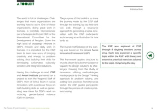 Introduction
The ASIF was explored at CISP
through 8 daylong sessions across
2014. Each day explored a speciﬁc
topic within the ASIF, with theory and
extensive practical exercises tailored
to the topic comprising the day.
The world is full of challenges. Chal-
lenges that many organizations are
working hard to solve. One of these
organizations, doing great work in
Somalia, is Comitato Internazionale
per lo Sviluppo dei Popoli, CISP, or the
International Committee for the
Development of Peoples. Given the
high level of challenge inherent in
CISP’s mission and daily work in
Somalia, it is important for the CISP
team to learn new ways of bringing
creativity and energy to problem
solving, thus building their skills for
developing sustainable, culturally
sensitive and integrated solutions.
Having this challenge in mind, CISP
and Amani Institute partnered on a
project to train the Regional Staﬀ of
CISP’s Horn of Africa team in social
innovation, with a particular focus on
both building skills as well as gener-
ating new ideas for CISP’s work on
reducing gender-based violence
(GBV) in Somalia.
The purpose of this toolkit is to share
the journey made by the CISP staﬀ
through the training, lay out how one
can walk through a structured
approach to generating a social inno-
vation, with the CISP participants’
work serving as an illustration for how
to do so.
The overall methodology of the train-
ing was based on the Amani Social
Innovation Framework (ASIF).
This framework applies structure to
enable a team to build their collective
capacity to design solutions to chal-
lenges. Drawing from the study of
innovation, utilizing methodologies
made popular by the Design Thinking
approach to problem solving, and
adding best practices from the social
sector, the ASIF guides participants
through the process of creative prob-
lem solving.
The Process of Social Innovation how to create solutions for social change 05
 