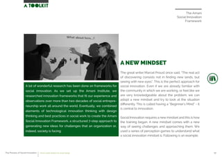The Amani
Social Innovation
Framework
A NEW MINDSET
The great writer Marcel Proust once said, “The real act
of discovering consists not in ﬁnding new lands, but
seeing with new eyes”. This is the perfect approach for
social innovation. Even if we are already familiar with
the community in which we are working, or feel like we
are very knowledgeable about the problem, we can
adopt a new mindset and try to look at the situation
diﬀerently. This is called having a “Beginner’s Mind” - it
is central to innovation.
Social Innovation requires a new mindset and this is how
the training began. A new mindset comes with a new
way of seeing challenges and approaching them. We
used a series of perception games to understand what
a social innovation mindset is. Following is an example.
A lot of wonderful research has been done on frameworks for
social innovation. As we set up the Amani Institute, we
researched innovation frameworks that ﬁt our experience and
observations over more than two decades of social entrepre-
neurship work all around the world. Eventually, we combined
elements of technological innovation thinking with design
thinking and best practices in social work to create the Amani
Social Innovation Framework, a structured 7-step approach to
generating new ideas for challenges that an organization or,
indeed, society is facing.
The Process of Social Innovation how to create solutions for social change 07
 