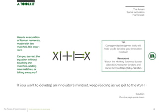 The Amani
Social Innovation
Framework
Solution
(Turn the page upside down)
If you want to develop an innovator’s mindset, keep reading as we get to the ASIF!
TIP
Doing perception games daily will
help you to develop your innovation
mindset!
Resources
Watch the Monkey Business Illusion
video by Christopher Chabris and
Daniel Simons http://bit.ly/1lLV6z1
Here is an equation
of Roman numerals,
made with ten
matches. It is incor-
rect.
Can you correct the
equation without
touching the
matches, adding
new matches, or
taking away any?
The Process of Social Innovation how to create solutions for social change 08
 
