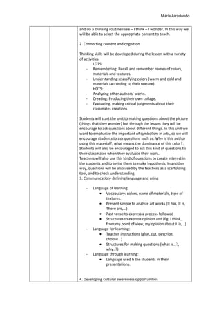 María Arredondo
and do a thinking routine I see – I think – I wonder. In this way we
will be able to select the appropriate content to teach.
2. Connecting content and cognition
Thinking skills will be developed during the lesson with a variety
of activities.
LOTS:
- Remembering: Recall and remember names of colors,
materials and textures.
- Understanding: classifying colors (warm and cold and
materials (according to their texture).
HOTS:
- Analyzing other authors´ works.
- Creating: Producing their own collage.
- Evaluating, making critical judgments about their
classmates creations.
Students will start the unit to making questions about the picture
(things that they wonder) but through the lesson they will be
encourage to ask questions about different things. In this unit we
want to emphasize the important of symbolism in arts, so we will
encourage students to ask questions such as: Why is this author
using this material?, what means the dominance of this color?.
Students will also be encouraged to ask this kind of questions to
their classmates when they evaluate their work.
Teachers will also use this kind of questions to create interest in
the students and to invite them to make hypothesis. In another
way, questions will be also used by the teachers as a scaffolding
tool, and to check understanding.
3. Communication- defining language and using
- Language of learning:
Vocabulary: colors, name of materials, type of
textures.
Present simple to analyze art works (It has, It is,
There are,…)
Past tense to express a process followed
Structures to express opinion and (Eg. I think,
from my point of view, my opinion about it is,…)
- Language for learning:
Teacher instructions (glue, cut, describe,
choose…)
Structures for making questions (what is…?,
why..?)
- Language through learning:
Language used b the students in their
presentations.
4. Developing cultural awareness opportunities
 