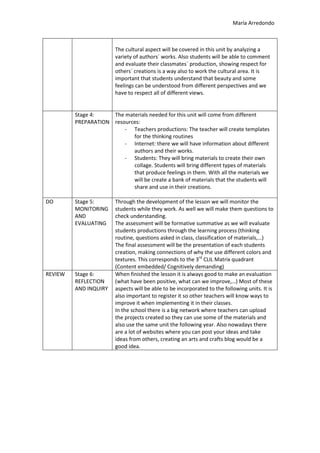 María Arredondo
The cultural aspect will be covered in this unit by analyzing a
variety of authors´ works. Also students will be able to comment
and evaluate their classmates´ production, showing respect for
others´ creations is a way also to work the cultural area. It is
important that students understand that beauty and some
feelings can be understood from different perspectives and we
have to respect all of different views.
Stage 4:
PREPARATION
The materials needed for this unit will come from different
resources:
- Teachers productions: The teacher will create templates
for the thinking routines
- Internet: there we will have information about different
authors and their works.
- Students: They will bring materials to create their own
collage. Students will bring different types of materials
that produce feelings in them. With all the materials we
will be create a bank of materials that the students will
share and use in their creations.
DO Stage 5:
MONITORING
AND
EVALUATING
Through the development of the lesson we will monitor the
students while they work. As well we will make them questions to
check understanding.
The assessment will be formative summative as we will evaluate
students productions through the learning process (thinking
routine, questions asked in class, classification of materials,…)
The final assessment will be the presentation of each students
creation, making connections of why the use different colors and
textures. This corresponds to the 3rd
CLIL Matrix quadrant
(Content embedded/ Cognitively demanding)
REVIEW Stage 6:
REFLECTION
AND INQUIRY
When finished the lesson it is always good to make an evaluation
(what have been positive, what can we improve,…) Most of these
aspects will be able to be incorporated to the following units. It is
also important to register it so other teachers will know ways to
improve it when implementing it in their classes.
In the school there is a big network where teachers can upload
the projects created so they can use some of the materials and
also use the same unit the following year. Also nowadays there
are a lot of websites where you can post your ideas and take
ideas from others, creating an arts and crafts blog would be a
good idea.
 