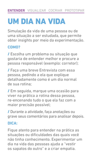 Simulação da vida de uma pessoa ou de
uma situação a ser estudada, que permite
obter insights por meio da experimentação.
COMO?
/ Escolha um problema ou situação que
gostaria de entender melhor e procure a
pessoa responsável (exemplo: corretor);
/ Faça uma breve Entrevista com essa
pessoa, pedindo a ela que explique
detalhadamente como é um dia normal
de sua rotina;
/ Em seguida, marque uma ocasião para
viver na prática a rotina dessa pessoa,
re-encenando tudo o que ela faz com a
maior precisão possível;
/ Durante a atividade, faça anotações ou
grave seus comentários para analisar depois.
DICA:
Fique atento para entender na prática as
situações ou dificuldades das quais você
não tinha conhecimento. Experimentar um
dia na vida das pessoas ajuda a “vestir
os sapatos do outro” e a criar empatia.
UM DIA NA VIDA
ENTENDER VISUALIZAR COCRIAR PROTOTIPAR
 