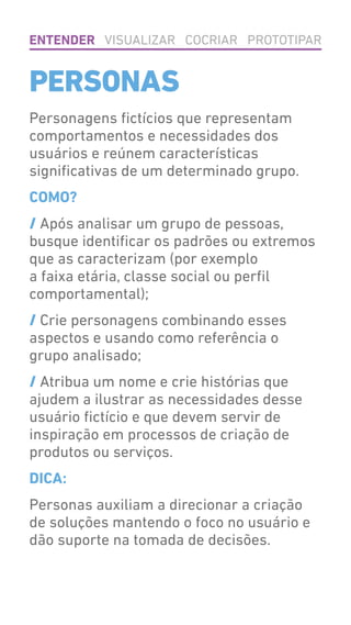 Personagens fictícios que representam
comportamentos e necessidades dos
usuários e reúnem características
significativas de um determinado grupo.
COMO?
/ Após analisar um grupo de pessoas,
busque identificar os padrões ou extremos
que as caracterizam (por exemplo
a faixa etária, classe social ou perfil
comportamental);
/ Crie personagens combinando esses
aspectos e usando como referência o
grupo analisado;
/ Atribua um nome e crie histórias que
ajudem a ilustrar as necessidades desse
usuário fictício e que devem servir de
inspiração em processos de criação de
produtos ou serviços.
DICA:
Personas auxiliam a direcionar a criação
de soluções mantendo o foco no usuário e
dão suporte na tomada de decisões.
PERSONAS
ENTENDER VISUALIZAR COCRIAR PROTOTIPAR
 