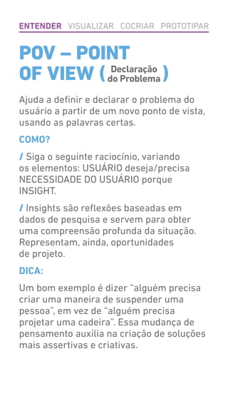 POV – POINT
OF VIEW ( )
Ajuda a definir e declarar o problema do
usuário a partir de um novo ponto de vista,
usando as palavras certas.
COMO?
/ Siga o seguinte raciocínio, variando
os elementos: USUÁRIO deseja/precisa
NECESSIDADE DO USUÁRIO porque
INSIGHT.
/ Insights são reflexões baseadas em
dados de pesquisa e servem para obter
uma compreensão profunda da situação.
Representam, ainda, oportunidades
de projeto.
DICA:
Um bom exemplo é dizer “alguém precisa
criar uma maneira de suspender uma
pessoa”, em vez de “alguém precisa
projetar uma cadeira”. Essa mudança de
pensamento auxilia na criação de soluções
mais assertivas e criativas.
ENTENDER VISUALIZAR COCRIAR PROTOTIPAR
Declaração
do Problema
 