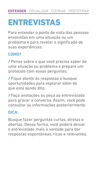 Para entender o ponto de vista das pessoas
envolvidas em uma situação ou um
problema e para revelar o significado de
suas experiências.
COMO?
/ Pense sobre o que você precisa saber de
uma situação ou problema e prepare um
protocolo com essas perguntas;
/ Fique atento às respostas e busque
oportunidades para explorar além do
que está sendo dito;
/ Faça anotações ou peça ao entrevistado
para gravar a conversa. Assim, você pode
consultar as informações posteriormente.
DICA:
Busque fazer perguntas curtas, diretas e
abertas. Dessa forma, você poderá deixar
o entrevistado mais à vontade para dar
respostas espontâneas, ricas e relevantes.
ENTENDER VISUALIZAR COCRIAR PROTOTIPAR
ENTREVISTAS
 