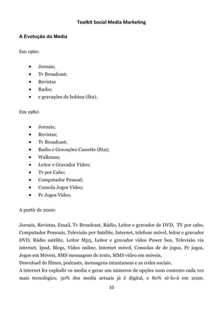Toolkit Social Media Marketing

A Evolução do Media


Em 1960:


        Jornais;
        Tv Broadcast;
        Revistas
        Radio;
        e gravações de bobina (fita).


Em 1980:


        Jornais;
        Revistas;
        Tv Broadcast;
        Radio e Gravações Cassette (fita);
        Walkman;
        Leitor e Gravador Vídeo;
        Tv por Cabo;
        Computador Pessoal;
        Consola Jogos Vídeo;
        Pc Jogos Vídeo.


A partir de 2000:


Jornais, Revistas, Email, Tv Broadcast, Rádio, Leitor e gravador de DVD, TV por cabo,
Computador Pessoais, Televisão por Satélite, Internet, telefone móvel, leitor e gravador
DVD, Rádio satélite, Leitor Mp3, Leitor e gravador vídeo Power box, Televisão via
internet, Ipod, Blogs, Vídeo online, Internet móvel, Consolas de de jogos, Pc jogos,
Jogos em Móveis, SMS mensagens de texto, MMS vídeo em móveis,
Download de filmes, podcasts, mensagens intantaneas e as redes sociais.
A internet fez explodir os media e gerar um números de opções num contexto cada vez
mais tecnológico. 50% dos media actuais já é digital, e 80% sê-lo-á em 2020.
                                              10
 