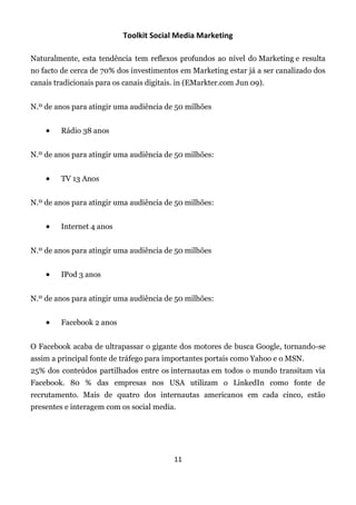 Toolkit Social Media Marketing

Naturalmente, esta tendência tem reflexos profundos ao nível do Marketing e resulta
no facto de cerca de 70% dos investimentos em Marketing estar já a ser canalizado dos
canais tradicionais para os canais digitais. in (EMarkter.com Jun 09).


N.º de anos para atingir uma audiência de 50 milhões


        Rádio 38 anos


N.º de anos para atingir uma audiência de 50 milhões:


        TV 13 Anos


N.º de anos para atingir uma audiência de 50 milhões:


        Internet 4 anos


N.º de anos para atingir uma audiência de 50 milhões


        IPod 3 anos


N.º de anos para atingir uma audiência de 50 milhões:


        Facebook 2 anos


O Facebook acaba de ultrapassar o gigante dos motores de busca Google, tornando-se
assim a principal fonte de tráfego para importantes portais como Yahoo e o MSN.
25% dos conteúdos partilhados entre os internautas em todos o mundo transitam via
Facebook. 80 % das empresas nos USA utilizam o LinkedIn como fonte de
recrutamento. Mais de quatro dos internautas americanos em cada cinco, estão
presentes e interagem com os social media.




                                           11
 