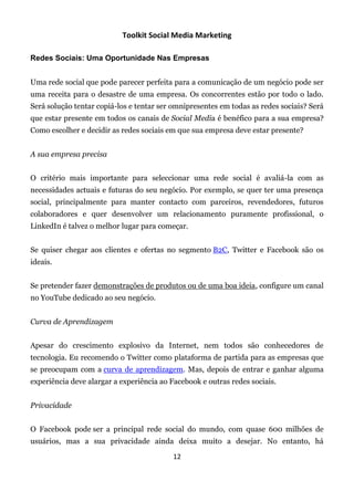Toolkit Social Media Marketing

Redes Sociais: Uma Oportunidade Nas Empresas


Uma rede social que pode parecer perfeita para a comunicação de um negócio pode ser
uma receita para o desastre de uma empresa. Os concorrentes estão por todo o lado.
Será solução tentar copiá-los e tentar ser omnipresentes em todas as redes sociais? Será
que estar presente em todos os canais de Social Media é benéfico para a sua empresa?
Como escolher e decidir as redes sociais em que sua empresa deve estar presente?


A sua empresa precisa


O critério mais importante para seleccionar uma rede social é avaliá-la com as
necessidades actuais e futuras do seu negócio. Por exemplo, se quer ter uma presença
social, principalmente para manter contacto com parceiros, revendedores, futuros
colaboradores e quer desenvolver um relacionamento puramente profissional, o
LinkedIn é talvez o melhor lugar para começar.


Se quiser chegar aos clientes e ofertas no segmento B2C, Twitter e Facebook são os
ideais.


Se pretender fazer demonstrações de produtos ou de uma boa ideia, configure um canal
no YouTube dedicado ao seu negócio.


Curva de Aprendizagem


Apesar do crescimento explosivo da Internet, nem todos são conhecedores de
tecnologia. Eu recomendo o Twitter como plataforma de partida para as empresas que
se preocupam com a curva de aprendizagem. Mas, depois de entrar e ganhar alguma
experiência deve alargar a experiência ao Facebook e outras redes sociais.


Privacidade


O Facebook pode ser a principal rede social do mundo, com quase 600 milhões de
usuários, mas a sua privacidade ainda deixa muito a desejar. No entanto, há

                                           12
 