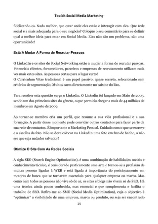 Toolkit Social Media Marketing

fidelizando-os. Nada melhor, que estar onde eles estão e interagir com eles. Que rede
social é a mais adequada para o seu negócio? Coloque o seu comentário para se definir
qual a melhor ideia para estar em Social Media. Elas não são um problema, são uma
oportunidade!


Está A Mudar A Forma de Recrutar Pessoas


O LinkedIn e os sites de Social Networking estão a mudar a forma de recrutar pessoas.
Potenciais clientes, fornecedores, parceiros e empresas de recrutamento utilizam cada
vez mais estes sites. As pessoas certas para o lugar certo!
O Curriculum Vitae tradicional é um papel passivo, quase secreto, seleccionado sem
critérios de segmentação. Muitos caem directamente no caixote do lixo.


Para resolver esta questão surge o Linkedin. O Linkedin foi lançado em Maio de 2003,
sendo um dos primeiros sites do género, o que permitiu chegar a mais de 44 milhões de
membros em Agosto de 2009.


Ao tornar-se membro cria um perfil, que resume a sua vida profissional e a sua
formação. A partir desse momento pode convidar outros contactos para fazer parte da
sua rede de contactos. É importante o Marketing Pessoal. Cuidado com o que se escreve
e a escolha da foto. Não se deve colocar no LinkedIn uma foto em fato de banho, a não
ser que seja nadador salvador!


Otimize O Site Com As Redes Sociais


A sigla SEO (Search Engine Optimization), é uma combinação de habilidades sociais e
conhecimento técnico, é considerado praticamente uma arte e tornou-se a profissão de
muitas pessoas ligadas à WEB e está ligada à importância do posicionamento em
motores de busca que se tornaram essenciais para qualquer empresa ou marca. Mas
como nem todos as pessoas não vive só do ar, os sites e blogs não vivem só de SEO. Há
uma técnica ainda pouco conhecida, mas essencial e que complementa e facilita o
trabalho de SEO. Refiro-me ao SMO (Social Media Optimization), cuja o objectivo é
"optimizar” a visibilidade de uma empresa, marca ou produto, ou seja ser encontrado
                                            14
 