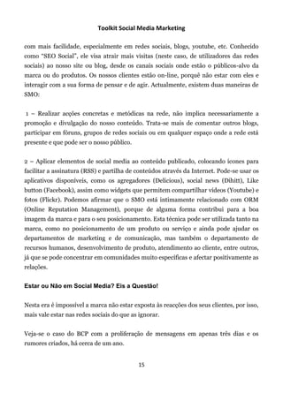 Toolkit Social Media Marketing

com mais facilidade, especialmente em redes sociais, blogs, youtube, etc. Conhecido
como “SEO Social”, ele visa atrair mais visitas (neste caso, de utilizadores das redes
sociais) ao nosso site ou blog, desde os canais sociais onde estão o públicos-alvo da
marca ou do produtos. Os nossos clientes estão on-line, porquê não estar com eles e
interagir com a sua forma de pensar e de agir. Actualmente, existem duas maneiras de
SMO:


1 – Realizar acções concretas e metódicas na rede, não implica necessariamente a
promoção e divulgação do nosso conteúdo. Trata-se mais de comentar outros blogs,
participar em fóruns, grupos de redes sociais ou em qualquer espaço onde a rede está
presente e que pode ser o nosso público.


2 – Aplicar elementos de social media ao conteúdo publicado, colocando ícones para
facilitar a assinatura (RSS) e partilha de conteúdos através da Internet. Pode-se usar os
aplicativos disponíveis, como os agregadores (Delicious), social news (Dihitt), Like
button (Facebook), assim como widgets que permitem compartilhar vídeos (Youtube) e
fotos (Flickr). Podemos afirmar que o SMO está intimamente relacionado com ORM
(Online Reputation Management), porque de alguma forma contribui para a boa
imagem da marca e para o seu posicionamento. Esta técnica pode ser utilizada tanto na
marca, como no posicionamento de um produto ou serviço e ainda pode ajudar os
departamentos de marketing e de comunicação, mas também o departamento de
recursos humanos, desenvolvimento de produto, atendimento ao cliente, entre outros,
já que se pode concentrar em comunidades muito específicas e afectar positivamente as
relações.


Estar ou Não em Social Media? Eis a Questão!


Nesta era é impossível a marca não estar exposta às reacções dos seus clientes, por isso,
mais vale estar nas redes sociais do que as ignorar.


Veja-se o caso do BCP com a proliferação de mensagens em apenas três dias e os
rumores criados, há cerca de um ano.


                                           15
 