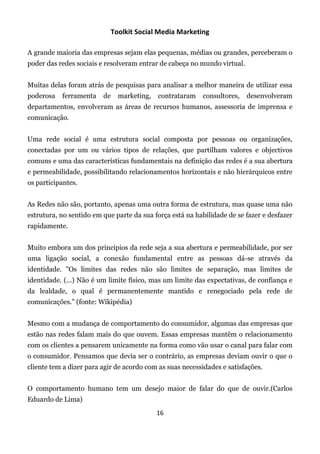 Toolkit Social Media Marketing

A grande maioria das empresas sejam elas pequenas, médias ou grandes, perceberam o
poder das redes sociais e resolveram entrar de cabeça no mundo virtual.


Muitas delas foram atrás de pesquisas para analisar a melhor maneira de utilizar essa
poderosa   ferramenta    de     marketing,   contrataram   consultores,   desenvolveram
departamentos, envolveram as áreas de recursos humanos, assessoria de imprensa e
comunicação.


Uma rede social é uma estrutura social composta por pessoas ou organizações,
conectadas por um ou vários tipos de relações, que partilham valores e objectivos
comuns e uma das características fundamentais na definição das redes é a sua abertura
e permeabilidade, possibilitando relacionamentos horizontais e não hierárquicos entre
os participantes.


As Redes não são, portanto, apenas uma outra forma de estrutura, mas quase uma não
estrutura, no sentido em que parte da sua força está na habilidade de se fazer e desfazer
rapidamente.


Muito embora um dos princípios da rede seja a sua abertura e permeabilidade, por ser
uma ligação social, a conexão fundamental entre as pessoas dá-se através da
identidade. "Os limites das redes não são limites de separação, mas limites de
identidade. (...) Não é um limite físico, mas um limite das expectativas, de confiança e
da lealdade, o qual é permanentemente mantido e renegociado pela rede de
comunicações.” (fonte: Wikipédia)


Mesmo com a mudança de comportamento do consumidor, algumas das empresas que
estão nas redes falam mais do que ouvem. Essas empresas mantêm o relacionamento
com os clientes a pensarem unicamente na forma como vão usar o canal para falar com
o consumidor. Pensamos que devia ser o contrário, as empresas deviam ouvir o que o
cliente tem a dizer para agir de acordo com as suas necessidades e satisfações.


O comportamento humano tem um desejo maior de falar do que de ouvir.(Carlos
Eduardo de Lima)
                                             16
 