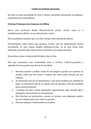 Toolkit Social Media Marketing

Há cada vez mais necessidade de ouvir o cliente e participar activamente nos diálogo e
experiências dos consumidores.


O Online É Sempre Uma Extensão do Offline


Quem     está   nos Social   Media   Network deverá       pensar   on-line   como   se   é
verdadeiramente off-line, na sua vida privada e social.

Não nos podemos esquecer que o on-line é sempre uma extensão do off-line.

Presentemente, todos temos uma presença on-line, seja ela simplesmente através
do LinkedIn, de uma notícia simples publicada on-line, ou de uma forma mais
elaborada, passando pelas redes sociais e incluindo o seu próprio domínio.


Desta forma, torna-se imprescindível saber estar on-line.


Para que assumamos uma continuidade entre o on-line e o off-line proponho a
aplicação de cincos pontos que devem ser atendidos.


    1.   Devemos assumir a melhor versão de nós próprios quando nos expomos ao
         mundo, sendo que isto revela o respeito que temos pelas pessoas que nos
         rodeiam.
    2.   As interacções têm de ser interessantes e não serem medidas por unidades de
         posts. As interacções têm de ter paixão, têm de interagir e têm de contribuir
         para o desenvolvimento.
    3.   A maneira de estar é muito importante, especialmente saber quando algo é
         adequado e relevante face às circunstâncias.
    4.   Não devemos ser pretensiosos, racistas ou sexistas, nem julgarmos aqueles
         que nos rodeiam pelas suas raízes ou passado.
    5.   Devemos adequar a indumentária às ocasiões.




                                           17
 