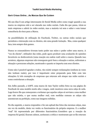 Toolkit Social Media Marketing

Gerir Crises Online…As Marcas Que Se Cuidem


Há uns dias li um artigo interessante de Social Media sobre como reagir quando a sua
marca ou empresa está a ser atacada nas redes sociais. Cada dia que passa, vêem-se
mais empresas a aderir às redes sociais, mas a maioria vai sem o saber e sem tomar
consciência do risco para a Marca.


As possibilidades de utilização do Facebook, Twitter, ou outras redes sociais que
permitem a interacção com os clientes, são uma grande tentação. Mas, como qualquer
faca, tem sempre dois gumes.


Nunca os consumidores tiveram tanto poder nas mãos e poder sobre uma marca. A
“voz do cliente”, utilizador das redes, pode agora produzir uma avalanche de opiniões
favoráveis ou desfavoráveis (uma reacção em cadeia real) sobre a marca. Quando isso
acontece, algumas empresas não conseguem gerir bem a situação e outras, enfrentam a
situação e procuram soluções, mostrando o quanto se importa com seus clientes.


Como não é possível agradar a todos, vão existir sempre reclamações (embora às vezes
não tenham razão), por isso é importante estar preparado para lidar com tais
situações. Li três exemplos de empresas que estavam sob ataque nas redes sociais e
como controlaram a situação.


Em Julho passado, a LOFT, uma marca de Ann Taylor exibiu fotos na sua página do
Facebook de uma modelo muito alta e magra, onde mostrava uma nova calça de seda.
Logo houve fãs que começaram a reclamar que aquelas calças só serviam a uma mulher
que não existia, e que numa mulher real, com medidas comuns as calças não
assentavam na perfeição, como nas imagens exibidas.


No dia seguinte, a marca respondeu e fez um upload das fotos das mesmas calças, mas
em vez da modelo, desta vez vestiu os funcionários da própria empresa. E a mulher
“real” foi representada por diferentes funcionários. Considero que a reacção da
empresa foi genial, ficaram calmos, aceitaram a crítica e mostraram que os fãs estavam


                                         18
 