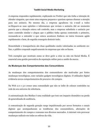 Toolkit Social Media Marketing

A empresa respondeu rapidamente, explicando no Twitter que não tinha a intenção de
ofender ninguém, que eram uma empresa pequena e queriam apenas chamar a atenção
para seu anúncio. No mesmo dia, a empresa agradeceu via e-mail a todos
os bloguers as suas opiniões e informaram que reviam o anúncio. Até ao momento
parecia que a situação estava sob controlo, mas a empresa substituiu o anúncio por
outro conteúdo similar e alegou que o público tinha apenas contestado o primeiro,
recusando-se a entender o que estava acontecer. Embora no início tivessem agido
rapidamente e bem, de seguida conseguiu destruir tudo:


Honestidade e transparência são duas qualidades muito valorizadas no ambiente on-
line, o público responde negativamente às empresas que não os fazem.


Três exemplos que mostram como se deve gerir a crise ou não em Social Media. É
essencial uma gestão preventiva da reputação online para a saúde da marca.


As Mudanças dos Comportamentos dos Consumidores


As mudanças dos comportamentos dos consumidores são motivadas por fortes
mudanças tecnológicas, com variados gadgets tecnológicos digitais. O utilizador digital
evidencia novos comportamentos de procura e de compra.


Na Web 2.0 e 3.0 cresce uma comunidade que não se inibe de colocar conteúdos na
rede do seu universo de referência.


A automatização dos Medias é uma realidade que tem um impacto dramático na perda
de generalizada de audiência.


A comunicação de segunda geração surge impulsionada por novos formatos e canais
digitais que acompanharam as tendências dos consumidores, alterações de
comportamento de compra e consumo nos diversos mercados. A internet veio provocar
mudanças radicais em todas as esferas da vida.




                                          20
 