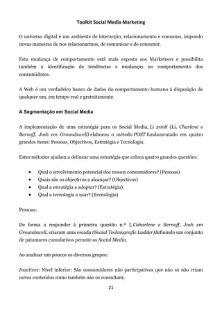 Toolkit Social Media Marketing

O universo digital é um ambiente de interacção, relacionamento e consumo, impondo
novas maneiras de nos relacionarmos, de comunicar e de consumir.


Esta mudança de comportamento está mais exposta aos Marketeers e possibilita
também a identificação de tendências e mudanças no comportamento dos
consumidores.


A Web é um verdadeiro banco de dados do comportamento humano à disposição de
qualquer um, em tempo real e gratuitamente.


A Segmentação em Social Media


A implementação de uma estratégia para os Social Media, Li 2008 (Li, Charlene e
Bernoff, Josh em Groundswell) elaborou o método POST fundamentado em quatro
grandes items: Pessoas, Objectivos, Estratégia e Tecnologia.


Estes métodos ajudam a delinear uma estratégia que coloca quatro grandes questões:


          Qual o envolvimento potencial dos nossos consumidores? (Pessoas)
          Quais são os objectivos a alcançar? (Objectivos)
          Qual a estratégia a adoptar? (Estratégia)
          Qual a tecnologia a usar? (Tecnologia)


Pessoas:


De forma a responder à primeira questão n.º l, Caharlene e Bernoff, Josh em
Groundswell, criaram uma escada (Social Technografic Ladder)definindo um conjunto
de patamares cumulativos perante os Social Media.


Ao analisar um poucos os diversos grupos:


Inactives: Nível inferior: São consumidores não participativos que não só não criam
novos conteúdos como também não os consultam;

                                             21
 