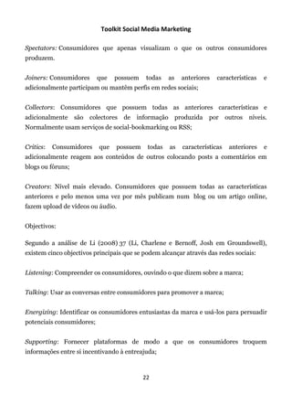 Toolkit Social Media Marketing

Spectators: Consumidores que apenas visualizam o que os outros consumidores
produzem.


Joiners: Consumidores      que    possuem    todas      as     anteriores   características    e
adicionalmente participam ou mantêm perfis em redes sociais;


Collectors: Consumidores que possuem todas as anteriores características e
adicionalmente     são   colectores   de   informação        produzida   por     outros   níveis.
Normalmente usam serviços de social-bookmarking ou RSS;


Critics:   Consumidores     que   possuem     todas     as     características    anteriores   e
adicionalmente reagem aos conteúdos de outros colocando posts a comentários em
blogs ou fóruns;


Creators: Nível mais elevado. Consumidores que possuem todas as características
anteriores e pelo menos uma vez por mês publicam num blog ou um artigo online,
fazem upload de vídeos ou áudio.


Objectivos:

Segundo a análise de Li (2008) 37 (Li, Charlene e Bernoff, Josh em Groundswell),
existem cinco objectivos principais que se podem alcançar através das redes sociais:


Listening: Compreender os consumidores, ouvindo o que dizem sobre a marca;


Talking: Usar as conversas entre consumidores para promover a marca;


Energizing: Identificar os consumidores entusiastas da marca e usá-los para persuadir
potenciais consumidores;


Supporting: Fornecer plataformas de modo a que os consumidores troquem
informações entre si incentivando à entreajuda;



                                            22
 