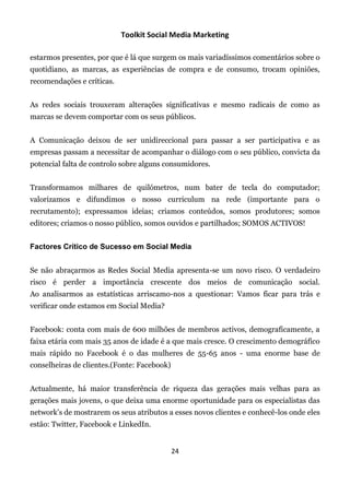Toolkit Social Media Marketing

estarmos presentes, por que é lá que surgem os mais variadíssimos comentários sobre o
quotidiano, as marcas, as experiências de compra e de consumo, trocam opiniões,
recomendações e críticas.


As redes sociais trouxeram alterações significativas e mesmo radicais de como as
marcas se devem comportar com os seus públicos.


A Comunicação deixou de ser unidireccional para passar a ser participativa e as
empresas passam a necessitar de acompanhar o diálogo com o seu público, convicta da
potencial falta de controlo sobre alguns consumidores.


Transformamos milhares de quilómetros, num bater de tecla do computador;
valorizamos e difundimos o nosso curriculum na rede (importante para o
recrutamento); expressamos ideias; criamos conteúdos, somos produtores; somos
editores; criamos o nosso público, somos ouvidos e partilhados; SOMOS ACTIVOS!


Factores Crítico de Sucesso em Social Media


Se não abraçarmos as Redes Social Media apresenta-se um novo risco. O verdadeiro
risco é perder a importância crescente dos meios de comunicação social.
Ao analisarmos as estatísticas arriscamo-nos a questionar: Vamos ficar para trás e
verificar onde estamos em Social Media?


Facebook: conta com mais de 600 milhões de membros activos, demograficamente, a
faixa etária com mais 35 anos de idade é a que mais cresce. O crescimento demográfico
mais rápido no Facebook é o das mulheres de 55-65 anos - uma enorme base de
conselheiras de clientes.(Fonte: Facebook)


Actualmente, há maior transferência de riqueza das gerações mais velhas para as
gerações mais jovens, o que deixa uma enorme oportunidade para os especialistas das
network’s de mostrarem os seus atributos a esses novos clientes e conhecê-los onde eles
estão: Twitter, Facebook e LinkedIn.


                                             24
 