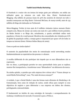 Toolkit Social Media Marketing

O Facebook é o maior site em termos de tempo gasto por utilizador, em média um
utilizador   gasta   55   minutos   em   cada   dois   dias.   (fonte:   Facebook.com)
Blogging: 184 milhões de pessoas (mais de 40% dos usuários de internet em todo o
mundo) começaram um blog (fonte: Universal McCann, de março 2008), mais de 133
milhões de blogs são indexados no Technorati.


Micro-blogging: Twitter já tem mais de 8 milhões visitantes únicos mensais (fonte:
compete.com, Março de 2009) e já conta com mais de 1.400 milhões tweets postados.
As Redes Sociais e os Blogs são, actualmente, a quarta actividade online mais
populares, à frente do e-mail pessoal. Membros das comunidades são visitados por 67%
do global da população online, o tempo gasto é responsável por quase 10% de todos os
tempos na internet (fonte: Nielsen Online Março de 2009).


Como se pode ser ainda céptico?


O aumento da popularidade dos meios de comunicação social networking mudou
fundamentalmente as expectativas das pessoas e o alcance.


A escolha deliberada de não participar não impede que os seus difamadores não se
expressem.
Em vez disso, a participação permite ter uma oportunidade única para se explicar,
mostrar-lhe transparência, e transformar esses “difamadores” em defensores da marca.


Na minha opinião, a questão que cada empresa deve colocar não é "Vamos abraçar os
social Media Networking?”, mas, "Por onde devemos começar?”


A verdade, é que o Social Media é uma das formas mais eficientes de Marketing e de
Comunicação, bem como de redução de custos, sendo eficaz para cumprir os seus
objectivos de negócio e para diferenciar a sua empresa em defesa dos clientes,
privilegiando a interactividade.


É fundamental no âmbito de uma estratégia de inovação e acompanhamento da
mudança e tendências de mercado. É essencial a para a Web2.0.
                                         25
 