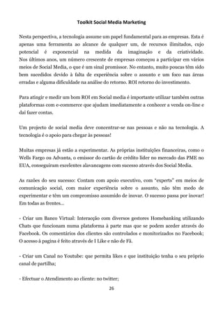 Toolkit Social Media Marketing

Nesta perspectiva, a tecnologia assume um papel fundamental para as empresas. Esta é
apenas uma ferramenta ao alcance de qualquer um, de recursos ilimitados, cujo
potencial   é   exponencial     na   medida      da   imaginação   e   da   criatividade.
Nos últimos anos, um número crescente de empresas começou a participar em vários
meios de Social Media, o que é um sinal promissor. No entanto, muito poucas têm sido
bem sucedidos devido à falta de experiência sobre o assunto e um foco nas áreas
erradas e alguma dificuldade na análise do retorno. ROI retorno do investimento.


Para atingir e medir um bom ROI em Social media é importante utilizar também outras
plataformas com e-commerce que ajudam imediatamente a conhecer a venda on-line e
daí fazer contas.


Um projecto de social media deve concentrar-se nas pessoas e não na tecnologia. A
tecnologia é o apoio para chegar às pessoas!


Muitas empresas já estão a experimentar. As próprias instituições financeiras, como o
Wells Fargo ou Advanta, o emissor do cartão de crédito líder no mercado das PME no
EUA, conseguiram excelentes alavancagens com sucesso através dos Social Media.


As razões do seu sucesso: Contam com apoio executivo, com “experts” em meios de
comunicação social, com maior experiência sobre o assunto, não têm medo de
experimentar e têm um compromisso assumido de inovar. O sucesso passa por inovar!
Em todas as frentes…


- Criar um Banco Virtual: Interacção com diversos gestores Homebanking utilizando
Chats que funcionam numa plataforma à parte mas que se podem aceder através do
Facebook. Os comentários dos clientes são controlados e monitorizados no Facebook;
O acesso à pagina é feito através de I Like e não de Fã.


- Criar um Canal no Youtube: que permita likes e que instituição tenha o seu próprio
canal de partilha;


- Efectuar o Atendimento ao cliente: no twitter;
                                            26
 