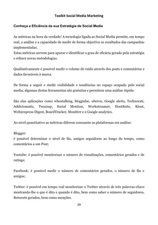 Toolkit Social Media Marketing

Conheça a Eficiência da sua Estratégia de Social Media


As métricas na hora da verdade! A tecnologia ligada ao Social Media permite, em tempo
real, a análise e a capacidade de medir de forma objectiva os resultados das campanhas
implementadas.
Estas métricas servem para apurar e identificar o grau de eficácia gerado pela estratégia
e refazer novas metodologias.


Qualitativamente é possível medir o volume de ruído através dos posts e comentários e
dados favoráveis à marca.


De forma a seguir e medir visibilidade e tendências no espaço ocupado pelo social
media, algumas destas ferramentas são gratuitas e permitem uma análise rápida:


São elas aplicações como whostalking, blogpulse, ubervu, Google alerts, Technorati,
Addictomatic,    Twazzup,    Social   Mention,    Workstreamer,     HootSuite,    Klout,
Web2express Digest, BoardTracker, Monitter e o Google analytics.


Ao nível quantitativo as métricas diferem consoante as plataformas em análise:


Blogger:
é possível determinar o nível de fãs, amigos seguidores ao longo do tempo, como
comentários a um Post;


Youtube: é possível monitorizar o número de visualizações, comentários gerados e de
ratings;


Facebook: é possível medir o número de comentários gerados, o número de fãs e
amigos;


Twitter: é possível em tempo real monitorizar o Twitter através de três palavras-chave
mostrando-lhe o que é dito e quando é dito, bem como saber o número de seguidores,
Retweets gerados, bem como menções.

                                           29
 