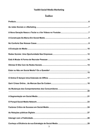 Toolkit Social Media Marketing

                                                                    Índice

Prefácio ........................................................................................................................................ 6

As redes Sociais e o Marketing .................................................................................................. 7

A Nova Geração Nasce a Teclar e a Ver Vídeos no Youtube .................................................... 7

A Construção Da Marca Em Social Media ................................................................................. 8

No Conforto Das Nossas Casas ................................................................................................. 9

A Evolução do Media ................................................................................................................ 10

Redes Sociais: Uma Oportunidade Nas Empresas ................................................................. 12

Está A Mudar A Forma de Recrutar Pessoas .......................................................................... 14

Otimize O Site Com As Redes Sociais ..................................................................................... 14

Estar ou Não em Social Media? Eis a Questão! ..........................................................................
.................................................................................................................................................... 15

O Online É Sempre Uma Extensão do Offline ......................................................................... 17

Gerir Crises Online…As Marcas Que Se Cuidem .................................................................... 18

As Mudanças dos Comportamentos dos Consumidores ...........................................................
.................................................................................................................................................... 20

A Segmentação em Social Media ............................................................................................. 21

O Porquê Social Media Network ............................................................................................... 23

Factores Crítico de Sucesso em Social Media ........................................................................ 24

As Relações públicas Digitais .................................................................................................. 27

Interagir com a Publicidade ...................................................................................................... 28

Conheça a Eficiência da sua Estratégia de Social Media ....................................................... 29
                                                                          3
 