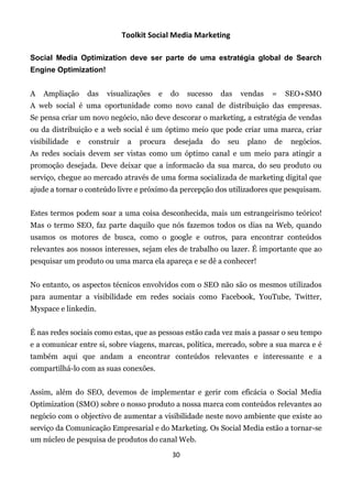 Toolkit Social Media Marketing

Social Media Optimization deve ser parte de uma estratégia global de Search
Engine Optimization!


A   Ampliação      das   visualizações   e    do   sucesso    das    vendas   =    SEO+SMO
A web social é uma oportunidade como novo canal de distribuição das empresas.
Se pensa criar um novo negócio, não deve descorar o marketing, a estratégia de vendas
ou da distribuição e a web social é um óptimo meio que pode criar uma marca, criar
visibilidade   e   construir    a   procura   desejada   do    seu    plano   de    negócios.
As redes sociais devem ser vistas como um óptimo canal e um meio para atingir a
promoção desejada. Deve deixar que a informacão da sua marca, do seu produto ou
serviço, chegue ao mercado através de uma forma socializada de marketing digital que
ajude a tornar o conteúdo livre e próximo da percepção dos utilizadores que pesquisam.


Estes termos podem soar a uma coisa desconhecida, mais um estrangeirismo teórico!
Mas o termo SEO, faz parte daquilo que nós fazemos todos os dias na Web, quando
usamos os motores de busca, como o google e outros, para encontrar conteúdos
relevantes aos nossos interesses, sejam eles de trabalho ou lazer. É importante que ao
pesquisar um produto ou uma marca ela apareça e se dê a conhecer!


No entanto, os aspectos técnicos envolvidos com o SEO não são os mesmos utilizados
para aumentar a visibilidade em redes sociais como Facebook, YouTube, Twitter,
Myspace e linkedin.


É nas redes sociais como estas, que as pessoas estão cada vez mais a passar o seu tempo
e a comunicar entre si, sobre viagens, marcas, política, mercado, sobre a sua marca e é
também aqui que andam a encontrar conteúdos relevantes e interessante e a
compartilhá-lo com as suas conexões.


Assim, além do SEO, devemos de implementar e gerir com eficácia o Social Media
Optimization (SMO) sobre o nosso produto a nossa marca com conteúdos relevantes ao
negócio com o objectivo de aumentar a visibilidade neste novo ambiente que existe ao
serviço da Comunicação Empresarial e do Marketing. Os Social Media estão a tornar-se
um núcleo de pesquisa de produtos do canal Web.  

                                              30
 