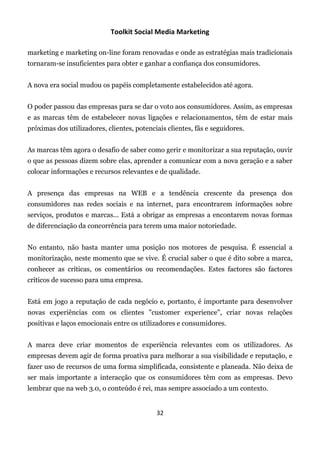 Toolkit Social Media Marketing

marketing e marketing on-line foram renovadas e onde as estratégias mais tradicionais
tornaram-se insuficientes para obter e ganhar a confiança dos consumidores.


A nova era social mudou os papéis completamente estabelecidos até agora.


O poder passou das empresas para se dar o voto aos consumidores. Assim, as empresas
e as marcas têm de estabelecer novas ligações e relacionamentos, têm de estar mais
próximas dos utilizadores, clientes, potenciais clientes, fãs e seguidores.


As marcas têm agora o desafio de saber como gerir e monitorizar a sua reputação, ouvir
o que as pessoas dizem sobre elas, aprender a comunicar com a nova geração e a saber
colocar informações e recursos relevantes e de qualidade.


A presença das empresas na WEB e a tendência crescente da presença dos
consumidores nas redes sociais e na internet, para encontrarem informações sobre
serviços, produtos e marcas... Está a obrigar as empresas a encontarem novas formas
de diferenciação da concorrência para terem uma maior notoriedade.


No entanto, não basta manter uma posição nos motores de pesquisa. É essencial a
monitorização, neste momento que se vive. É crucial saber o que é dito sobre a marca,
conhecer as críticas, os comentários ou recomendações. Estes factores são factores
críticos de sucesso para uma empresa.


Está em jogo a reputação de cada negócio e, portanto, é importante para desenvolver
novas experiências com os clientes "customer experience", criar novas relações
positivas e laços emocionais entre os utilizadores e consumidores.


A marca deve criar momentos de experiência relevantes com os utilizadores. As
empresas devem agir de forma proativa para melhorar a sua visibilidade e reputação, e
fazer uso de recursos de uma forma simplificada, consistente e planeada. Não deixa de
ser mais importante a interacção que os consumidores têm com as empresas. Devo
lembrar que na web 3.0, o conteúdo é rei, mas sempre associado a um contexto.


                                            32
 