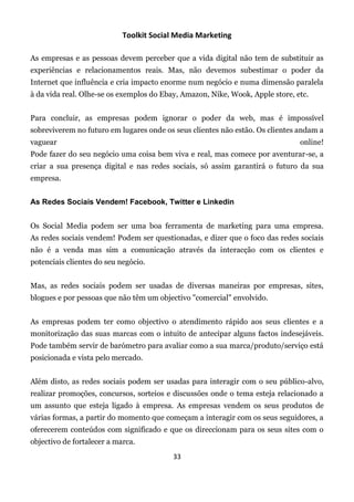 Toolkit Social Media Marketing

As empresas e as pessoas devem perceber que a vida digital não tem de substituir as
experiências e relacionamentos reais. Mas, não devemos subestimar o poder da
Internet que influência e cria impacto enorme num negócio e numa dimensão paralela
à da vida real. Olhe-se os exemplos do Ebay, Amazon, Nike, Wook, Apple store, etc.


Para concluir, as empresas podem ignorar o poder da web, mas é impossível
sobreviverem no futuro em lugares onde os seus clientes não estão. Os clientes andam a
vaguear                                                                        online!
Pode fazer do seu negócio uma coisa bem viva e real, mas comece por aventurar-se, a
criar a sua presença digital e nas redes sociais, só assim garantirá o futuro da sua
empresa.


As Redes Sociais Vendem! Facebook, Twitter e Linkedin


Os Social Media podem ser uma boa ferramenta de marketing para uma empresa.
As redes sociais vendem! Podem ser questionadas, e dizer que o foco das redes sociais
não é a venda mas sim a comunicação através da interacção com os clientes e
potenciais clientes do seu negócio.


Mas, as redes sociais podem ser usadas de diversas maneiras por empresas, sites,
blogues e por pessoas que não têm um objectivo "comercial" envolvido.


As empresas podem ter como objectivo o atendimento rápido aos seus clientes e a
monitorização das suas marcas com o intuito de antecipar alguns factos indesejáveis.
Pode também servir de barómetro para avaliar como a sua marca/produto/serviço está
posicionada e vista pelo mercado.


Além disto, as redes sociais podem ser usadas para interagir com o seu público-alvo,
realizar promoções, concursos, sorteios e discussões onde o tema esteja relacionado a
um assunto que esteja ligado à empresa. As empresas vendem os seus produtos de
várias formas, a partir do momento que começam a interagir com os seus seguidores, a
oferecerem conteúdos com significado e que os direccionam para os seus sites com o
objectivo de fortalecer a marca.
                                          33
 