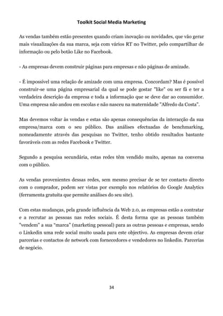 Toolkit Social Media Marketing

As vendas também estão presentes quando criam inovação ou novidades, que vão gerar
mais visualizações da sua marca, seja com vários RT no Twitter, pelo compartilhar de
informação ou pelo botão Like no Facebook.


- As empresas devem construir páginas para empresas e não páginas de amizade.


- É impossível uma relação de amizade com uma empresa. Concordam? Mas é possível
construir-se uma página empresarial da qual se pode gostar "like" ou ser fã e ter a
verdadeira descrição da empresa e toda a informação que se deve dar ao consumidor.
Uma empresa não andou em escolas e não nasceu na maternidade "Alfredo da Costa".


Mas devemos voltar às vendas e estas são apenas consequências da interacção da sua
empresa/marca com o seu público. Das análises efectuadas de benchmarking,
nomeadamente através das pesquisas no Twitter, tenho obtido resultados bastante
favoráveis com as redes Facebook e Twitter.


Segundo a pesquisa secundária, estas redes têm vendido muito, apenas na conversa
com o público.


As vendas provenientes dessas redes, sem mesmo precisar de se ter contacto directo
com o comprador, podem ser vistas por exemplo nos relatórios do Google Analytics
(ferramenta gratuita que permite análises do seu site).


Com estas mudanças, pela grande influência da Web 2.0, as empresas estão a contratar
e a recrutar as pessoas nas redes sociais. É desta forma que as pessoas também
"vendem" a sua “marca” (marketing pessoal) para as outras pessoas e empresas, sendo
o Linkedin uma rede social muito usada para este objectivo. As empresas devem criar
parcerias e contactos de network com fornecedores e vendedores no linkedin. Parcerias
de negócio.




                                           34
 