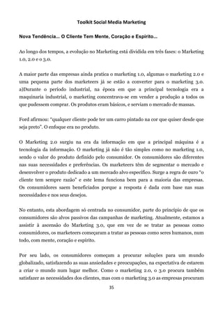 Toolkit Social Media Marketing

Nova Tendência... O Cliente Tem Mente, Coração e Espírito...


Ao longo dos tempos, a evolução no Marketing está dividida em três fases: o Marketing
1.0, 2.0 e o 3.0.


A maior parte das empresas ainda pratica o marketing 1.0, algumas o marketing 2.0 e
uma pequena parte dos marketeers já se estão a converter para o marketing 3.0.
a)Durante o período industrial, na época em que a principal tecnologia era a
maquinaria industrial, o marketing concentrava-se em vender a produção a todos os
que pudessem comprar. Os produtos eram básicos, e serviam o mercado de massas.


Ford afirmou: “qualquer cliente pode ter um carro pintado na cor que quiser desde que
seja preto”. O enfoque era no produto.


O Marketing 2.0 surgiu na era da informação em que a principal máquina é a
tecnologia da informação. O marketing já não é tão simples como no marketing 1.0,
sendo o valor do produto definido pelo consumidor. Os consumidores são diferentes
nas suas necessidades e preferências. Os marketeers têm de segmentar o mercado e
desenvolver o produto dedicado a um mercado alvo específico. Surge a regra de ouro “o
cliente tem sempre razão” e este lema funciona bem para a maioria das empresas.
Os consumidores saem beneficiados porque a resposta é dada com base nas suas
necessidades e nos seus desejos.


No entanto, esta abordagem só centrada no consumidor, parte do princípio de que os
consumidores são alvos passivos das campanhas de marketing. Atualmente, estamos a
assistir à ascensão do Marketing 3.0, que em vez de se tratar as pessoas como
consumidores, os marketeers começaram a tratar as pessoas como seres humanos, num
todo, com mente, coração e espírito.


Por seu lado, os consumidores começam a procurar soluções para um mundo
globalizado, satisfazendo as suas ansiedades e preocupações, na expectativa de estarem
a criar o mundo num lugar melhor. Como o marketing 2.0, o 3.0 procura também
satisfazer as necessidades dos clientes, mas com o marketing 3.0 as empresas procuram
                                         35
 