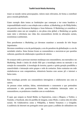 Toolkit Social Media Marketing

trazer ao mundo outras preocupações, valores mais relevantes, de forma a contribuir
para o mundo globalizado.


Como exemplo disto temos as Instituições que começam a ter como bandeira a
responsabilidade social e a sua relação com a cultura. a) Marketing 3.0 de Philip Kotler,
em parceria com Hermawan Kartajaya e Iwan Setiawan. O Marketing 3.0 considera o
consumidor como um ser completo e, em plena crise global, o Marketing 3.0 ganha
mais valor e relevância nas vidas dos consumidores devido às alterações sociais,
económicas e ambientais.


Para percebermos o Marketing 3.0 devemos examinar a ascensão de três forças
importantes.
Devemos considerar a era da participação, a era do paradoxo da globalização e a era da
sociedade criativa. Estas formas levam os consumidores a moverem-se por questões
culturais, questões de colaboração e questões de valores.


Os avanços estão a provocar enormes mudanças nos consumidores, nos mercados e no
Marketing. Desde o início do século XXI que a tecnologia entrou no mercado e no
coração do consumidor. A tecnologia de terceira, quarta e quinta geração possibilita a
conectividade e interacção entre grupos e rede de contactos. Estes contactos em rede
estabelecem-se com computadores, telemóveis baratos com acesso 3G e internet a
baixo custo.


Esta tecnologia permite aos consumidores interagirem e colaborarem uns com os
outros.
As pessoas criam notícias, ideias, entretenimento e consomem o que pretendem
activamente e não passivamente. Existe uma verdadeira interacção entre os
consumidores, os produtores e também com os vendedores.


É aqui, que surgem os Social Media: os Expressivos, como o Blogues, o Twitter, o
Youtube, o Facebook, sites de partilha de imagem, como Flickr, e outros sites de redes
sociais. Os Colaborativos como a Wikipédia, o Rotten Tomatoes e a Craigslist.
A audiência da Internet em português cresce para quase 4 milhões de utilizadores em
                                           36
 