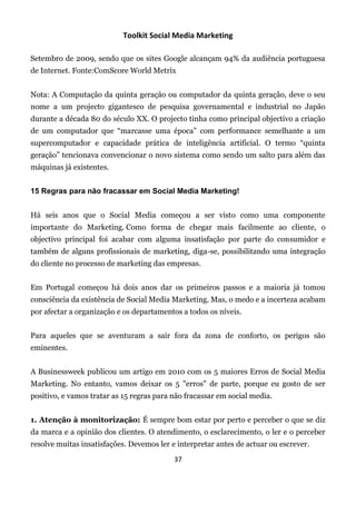 Toolkit Social Media Marketing

Setembro de 2009, sendo que os sites Google alcançam 94% da audiência portuguesa
de Internet. Fonte:ComScore World Metrix


Nota: A Computação da quinta geração ou computador da quinta geração, deve o seu
nome a um projecto gigantesco de pesquisa governamental e industrial no Japão
durante a década 80 do século XX. O projecto tinha como principal objectivo a criação
de um computador que “marcasse uma época” com performance semelhante a um
supercomputador e capacidade prática de inteligência artificial. O termo “quinta
geração” tencionava convencionar o novo sistema como sendo um salto para além das
máquinas já existentes.


15 Regras para não fracassar em Social Media Marketing!


Há seis anos que o Social Media começou a ser visto como uma componente
importante do Marketing. Como forma de chegar mais facilmente ao cliente, o
objectivo principal foi acabar com alguma insatisfação por parte do consumidor e
também de alguns profissionais de marketing, diga-se, possibilitando uma integração
do cliente no processo de marketing das empresas.


Em Portugal começou há dois anos dar os primeiros passos e a maioria já tomou
consciência da existência de Social Media Marketing. Mas, o medo e a incerteza acabam
por afectar a organização e os departamentos a todos os níveis.


Para aqueles que se aventuram a sair fora da zona de conforto, os perigos são
eminentes.


A Businessweek publicou um artigo em 2010 com os 5 maiores Erros de Social Media
Marketing. No entanto, vamos deixar os 5 "erros" de parte, porque eu gosto de ser
positivo, e vamos tratar as 15 regras para não fracassar em social media.


1. Atenção à monitorização: É sempre bom estar por perto e perceber o que se diz
da marca e a opinião dos clientes. O atendimento, o esclarecimento, o ler e o perceber
resolve muitas insatisfações. Devemos ler e interpretar antes de actuar ou escrever.
                                           37
 