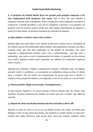 Toolkit Social Media Marketing

2. O projecto de Social Media deve ser gerido pela própria empresa e ter
um responsável pelo projecto, um rosto: Não se deve dar esse trabalho a
empresas externas nem a estagiários. Toda a equipa deve estar integrada no projecto e
conhecê-lo. A Nestlé descobriu o erro de ter estagiários a gerirem o seu projecto. Os
grandes casos de sucesso, poucos ainda, tem uma equipa especializada na empresa a
tratar do social media. As decisões resumem-se a fracções de segundo.


3. Seja rápido a resolver uma crise on-line:


Quando algo corre mal online, corre mesmo muito mal e muitas vezes à velocidade da
luz. Muitas marcas são maltratadas pelos clientes, não perguntam o porquê, não dão a
resposta certa, não têm uma explicação ou um pedido de desculpas. Isto tudo,
enquanto o departamento jurídico reúne com a administração… que fala com o
marketing… que estava a ouvir o departamento de vendas e só passado um dia enviam
um e-mail à empresa externa para responder aos milhares de comentário negativos
sobre a marca.


Quando uma resposta é rápida e transparente levando o utilizador para um diálogo
privado, resolve o problema, e aí assumindo as verdadeiras culpas on-line. O cliente
quer a verdade. Tem de existir um compromisso da marca para com o cliente. A
empresa existe porque há clientes e, em segundos, a voz de um, pode ser a voz de todos.


4. Nunca mentir, fingir ou inventar. Transparência...


Já não existem segredos e os nossos actuais e futuros clientes não vão tolerar mais
mentiras. Vivemos momentos de verdade, por muito que essa “verdade” seja difícil de
assumir.


5. Depois de estar nas Redes Sociais não há um botão a dizer off:


Quando se entra na web 2.0 ou 3.0 ou nas Redes Sociais, não existe um botão para
desligar a rede ou uma porta para fechar, ela mantém-se sempre aberta e é uma auto-
estrada sem saída. Devemos, pelo menos duas vezes por semana, publicar coisas
                                          38
 