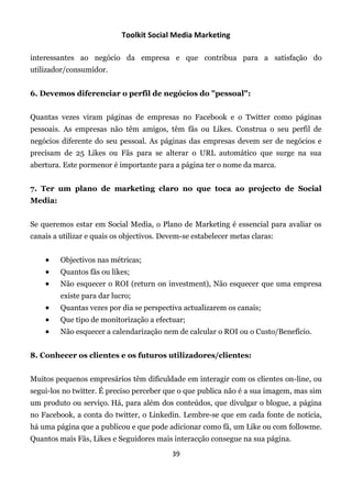 Toolkit Social Media Marketing

interessantes ao negócio da empresa e que contribua para a satisfação do
utilizador/consumidor.


6. Devemos diferenciar o perfil de negócios do "pessoal":


Quantas vezes viram páginas de empresas no Facebook e o Twitter como páginas
pessoais. As empresas não têm amigos, têm fãs ou Likes. Construa o seu perfil de
negócios diferente do seu pessoal. As páginas das empresas devem ser de negócios e
precisam de 25 Likes ou Fãs para se alterar o URL automático que surge na sua
abertura. Este pormenor é importante para a página ter o nome da marca.


7. Ter um plano de marketing claro no que toca ao projecto de Social
Media:


Se queremos estar em Social Media, o Plano de Marketing é essencial para avaliar os
canais a utilizar e quais os objectivos. Devem-se estabelecer metas claras:


        Objectivos nas métricas;
        Quantos fãs ou likes;
        Não esquecer o ROI (return on investment), Não esquecer que uma empresa
         existe para dar lucro;
        Quantas vezes por dia se perspectiva actualizarem os canais;
        Que tipo de monitorização a efectuar;
        Não esquecer a calendarização nem de calcular o ROI ou o Custo/Benefício.


8. Conhecer os clientes e os futuros utilizadores/clientes:


Muitos pequenos empresários têm dificuldade em interagir com os clientes on-line, ou
segui-los no twitter. É preciso perceber que o que publica não é a sua imagem, mas sim
um produto ou serviço. Há, para além dos conteúdos, que divulgar o blogue, a página
no Facebook, a conta do twitter, o Linkedin. Lembre-se que em cada fonte de notícia,
há uma página que a publicou e que pode adicionar como fã, um Like ou com followme.
Quantos mais Fãs, Likes e Seguidores mais interacção consegue na sua página.
                                           39
 