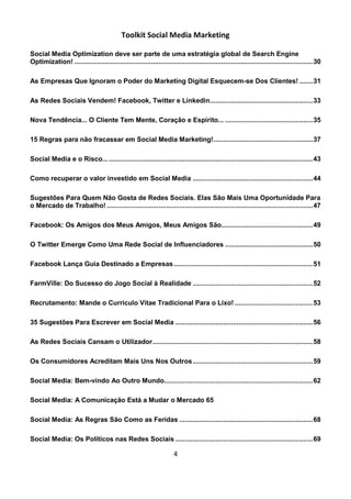 Toolkit Social Media Marketing

Social Media Optimization deve ser parte de uma estratégia global de Search Engine
Optimization! ............................................................................................................................. 30

As Empresas Que Ignoram o Poder do Marketing Digital Esquecem-se Dos Clientes! ....... 31

As Redes Sociais Vendem! Facebook, Twitter e Linkedin...................................................... 33

Nova Tendência... O Cliente Tem Mente, Coração e Espírito... .............................................. 35

15 Regras para não fracassar em Social Media Marketing! .................................................... 37

Social Media e o Risco... ........................................................................................................... 43

Como recuperar o valor investido em Social Media ............................................................... 44

Sugestões Para Quem Não Gosta de Redes Sociais. Elas São Mais Uma Oportunidade Para
o Mercado de Trabalho! ............................................................................................................ 47

Facebook: Os Amigos dos Meus Amigos, Meus Amigos São................................................ 49

O Twitter Emerge Como Uma Rede Social de Influenciadores .............................................. 50

Facebook Lança Guia Destinado a Empresas ......................................................................... 51

FarmVille: Do Sucesso do Jogo Social à Realidade ............................................................... 52

Recrutamento: Mande o Currículo Vitae Tradicional Para o Lixo! ......................................... 53

35 Sugestões Para Escrever em Social Media ........................................................................ 56

As Redes Sociais Cansam o Utilizador .................................................................................... 58

Os Consumidores Acreditam Mais Uns Nos Outros ............................................................... 59

Social Media: Bem-vindo Ao Outro Mundo.............................................................................. 62

Social Media: A Comunicação Está a Mudar o Mercado 65

Social Media: As Regras São Como as Feridas ...................................................................... 68

Social Media: Os Políticos nas Redes Sociais ........................................................................ 69

                                                                      4
 