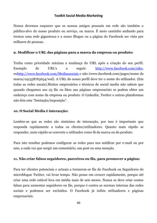 Toolkit Social Media Marketing

Nunca devemos esquecer que os nossos amigos pessoais em rede são também o
público-alvo do nosso produto ou serviço, ou marca. É meio caminho andando para
termos uma rede gigantesca e a nosso Blogue ou a página do Facebook ser vista por
milhares de pessoas.


9. Modificar o URL das páginas para a marca da empresa ou produto:


Tenha como prioridade máxima a mudança do URL após a criação do seu perfil.
Exemplo         de     URL's      a      seguir:      http://www.facebook.com/nike,
ouhttp://www.facebook.com/Mediassociais e não (www.facebook.com/pages/nome da
marca/142358765654/wal). A URL do nosso perfil deve ter o nome do utilizador. (Em
todas as redes socais).Muitos empresários e técnicos de social media não sabem que
quando chegamos aos 25 fãs ou likes nas páginas empresariais se podem obter um
endereço com nome da empresa ou produto. O Linkedin, Twitter e outras plataformas
não têm esta “limitação/imposição”.


10. O Social Media é interacção:


Lembre-se que as redes são sinónimo de interacção, por isso é importante que
responda rapidamente a todos os clientes/utilizadores. Quanto mais rápido se
responder, mais rápido se converte o utilizador como fã da marca ou do produto.


Para isto resultar podemos configurar as redes para nos notificar por e-mail ou por
sms, a cada vez que surgir um comentário, um post ou uma menção.


11. Não criar falsos seguidores, parceiros ou fãs, para promover a página:


Para ter clientes potenciais e actuais a tornarem-se fãs do Facebook ou Seguidores do
microblogue Twitter, vai levar tempo. Não pense em crescer rapidamente, porque até
criar uma rede estável leva em média mais de seis meses. Nunca se deve criar contas
falsas para aumentar seguidores ou fãs, porque é contra as normas internas das redes
sociais e podemos ser excluídos. O Facebook já inibiu utilizadores e páginas
empresariais.
                                         40
 