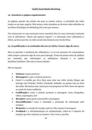 Toolkit Social Media Marketing

12. Actualizar a página regularmente:


As páginas quando são criadas são para se manter activas. A actividade das redes
traduz-se em mais negócio. Pelo menos, tente actualizar as diversas redes definidas no
seu Plano Estratégico de Marketing três vezes por semana.


Um restaurante ou uma mercearia (novo conceito) deve ter uma interacção constante
com os utilizadores. "Quem não aparece esquece" e a interacção entre utilizadores é
diária, 24 horas por dia. As redes sociais não dormem nem vão de férias.


13. As publicação e os conteúdos devem ser úteis e trazer algo de novo:


Deve-se perceber a tendência dos utilizadores e ir ao seu encontro. Os consumidores
estão sempre a procurar algo de novo para interagir. Temos de pensar antes de publicar
um       conteúdo,     que   informações   os     utilizadores   desejam    e   os   podem
beneficiar/satisfazer. Eles são os nossos clientes.


Não se esqueça:


          Emissor é quem promove;
          Mensagem é o que o emissor promove;
          Canal é a escolha que deve fazer para estar nas redes sociais, blogue que
           interage com Youtube, Twitter, Facebook, Linkedin, ou apenas uma ou duas
           das redes. Há muitas mais, basta para isso pesquisar na Web. Estes são apenas
           os canais de maior audiência;
          Codificação é como o emissor promove a mensagem, texto, fotografias,
           vídeos, reportagens, etc?
          Receptor é para quem é promovida a mensagem;
          Descodificação é como é entendida a promoção da informação pelo
           receptor;
          Resposta é a reacção do receptor após ter sido exposto à mensagem;
          Feedback é a retroalimentação ou realimentação, refere-se à resporta do
           receptor que deve retornar ao emissor e vice-versa e, por fim;
                                             41
 