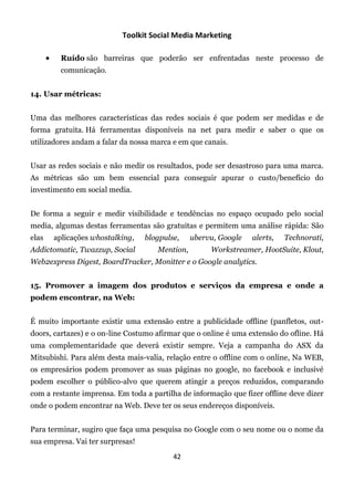 Toolkit Social Media Marketing

            Ruído são barreiras que poderão ser enfrentadas neste processo de
             comunicação.


14. Usar métricas:


Uma das melhores características das redes sociais é que podem ser medidas e de
forma gratuita. Há ferramentas disponíveis na net para medir e saber o que os
utilizadores andam a falar da nossa marca e em que canais.


Usar as redes sociais e não medir os resultados, pode ser desastroso para uma marca.
As métricas são um bem essencial para conseguir apurar o custo/benefício do
investimento em social media.


De forma a seguir e medir visibilidade e tendências no espaço ocupado pelo social
media, algumas destas ferramentas são gratuitas e permitem uma análise rápida: São
elas       aplicações whostalking,   blogpulse,    ubervu, Google   alerts,   Technorati,
Addictomatic, Twazzup, Social           Mention,        Workstreamer, HootSuite, Klout,
Web2express Digest, BoardTracker, Monitter e o Google analytics.


15. Promover a imagem dos produtos e serviços da empresa e onde a
podem encontrar, na Web:


É muito importante existir uma extensão entre a publicidade offline (panfletos, out-
doors, cartazes) e o on-line Costumo afirmar que o online é uma extensão do ofline. Há
uma complementaridade que deverá existir sempre. Veja a campanha do ASX da
Mitsubishi. Para além desta mais-valia, relação entre o offline com o online, Na WEB,
os empresários podem promover as suas páginas no google, no facebook e inclusivé
podem escolher o público-alvo que querem atingir a preços reduzidos, comparando
com a restante imprensa. Em toda a partilha de informação que fizer offline deve dizer
onde o podem encontrar na Web. Deve ter os seus endereços disponíveis.


Para terminar, sugiro que faça uma pesquisa no Google com o seu nome ou o nome da
sua empresa. Vai ter surpresas!
                                             42
 