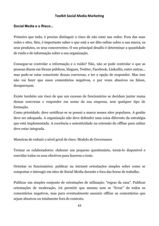 Toolkit Social Media Marketing

Social Media e o Risco...


Primeiro que tudo, é preciso distinguir o risco de não estar nas redes: Fora das suas
redes e sites. Sim, é importante saber o que está a ser dito online sobre a sua marca, os
seus produtos, os seus concorrentes. O seu principal desafio é determinar a quantidade
de ruído e de informação sobre a sua organização.


Consegue-se controlar a informação e o ruído? Não, não se pode controlar o que as
pessoas dizem em fóruns públicos, blogues, Twitter, Facebook, LinkedIn, entre outras...
mas pode-se estar consciente dessas conversas, e ter a opção de responder. Mas isso
não vai fazer que esses comentários negativos, e por vezes abusivos ou falsos,
desapareçam.


Existe também um risco de que um excesso de funcionários se decidam juntar numa
dessas conversas e responder em nome da sua empresa, sem qualquer tipo de
formação.
Como prioridade, deve certificar-se se possui a marca nesses sites populares. A gestão
deve ser adequada. A organização não deve defender uma coisa diferente da estratégia
que está implementada. A coerência e autenticidade na extensão do offline para online
deve estar integrada.


Maneiras de reduzir o nível geral de risco: Modelo de Governance


Treinar os colaboradores: elaborar um pequeno questionário, torná-lo disponível e
convidar todos os seus efectivos para fazerem o teste.


Orientar os funcionários: publicar na intranet orientações simples sobre como se
comportar e interagir em sites de Social Media durante e fora das horas de trabalho.


Publicar um simples conjunto de orientações de utilização: "regras da casa". Publicar
orientações de moderação, irá permitir que mesmo sem se “livrar” de todos os
comentários negativos, mas para eventualmente assumir offline os comentários que
sejam abusivos ou totalmente fora de contexto.
                                           43
 