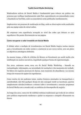 Toolkit Social Media Marketing

Moderadores activos de Social Media: é fundamental para colocar em prática um
processo que verifique imediatamente cada Post, especialmente em comunidades como
o Facebook ou YouTube, onde os comentários serão publicados imediatamente.


Implementar um processo de moderação no blog, onde as observações serão analisadas
pela sua equipe antes de entrar online.


Há empresas com experiência avançada ao nível das redes que deixam os seus
seguidores e fãs postar directamente na sua página.


Como recuperar o valor investido em Social Media


O debate sobre a medição de investimentos em Social Media inspira muitas marcas
para o investimento em redes sociais e a juntarem-se aos novos meios, sem um plano
ou objectivos estratégicos definidos.


Ao mesmo tempo, a falta de critérios de Return on Investment em social media cria
indefinição em muitos executivos, impedindo qualquer forma de experimentação.


Em 2010, entramos numa nova era do Social Media Marketing - baseado na
racionalização, informações, na necessidade de resoluções e dos momentos de verdade.
Os líderes de negócios precisam de clareza, num momento de abundância e ao mesmo
tempo de escassez de opções de experiências.


Como muitos de nós podemos testar, muitos Gestores enraizados na transparência e
autenticidade, não têm qualquer desejo de não conseguir medir as incertezas; querem
simplesmente calcular/conhecer o retorno sobre o investimento e associar programas
de Social Media com o mundo real e as métricas de desempenho de negócio.


Ao longo dos anos, vamos ter de redefinir métricas tradicionais que terão de ser críticas
para práticas empresariais modernas e ajudar as empresas a competir eficazmente no
futuro.


                                           44
 