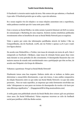 Toolkit Social Media Marketing

O Facebook é a terceira maior nação da terra. Não somos nós que sabemos, o Facebook
é que sabe. O Facebook permite que se saiba, o que nós sabemos.


Se o nosso negócio vive de relações e se essas relações aumentam com a experiência,
então podemos concluir que ele é uma sorte para o ROI.


Com o recurso ao Social Media e às redes sociais é possível diminuir até 80% os custos
de comunicação e Marketing de uma empresa. Existem muitas estatísticas publicadas
recentemente sobre os benefícios de usar as Social Media Network para os negócios.


Vinte e quatro por cento das informações partilhadas através de botões I like ou
Compartilhadas, são do Facebook. 10,8%, são via Twitter e apenas 11,1% é por e-mail.
(ver figura abaixo)


De acordo com NielsenWire, o Twitter, tem taxas de retenção em torno de 40%. Este é
comparado ao Facebook e MySpace, cujas taxas de retenção foram quase duas vezes
mais durante os seus períodos de alto crescimento. O desempenho financeiro das 100
maiores marcas do mundo está correlacionado com a participação que têm on-line, de
acordo com Wetpaint e do Grupo de Altímetro.


Voltamos a questionar: Porquê as Social Media Network?


Finalmente temos uma boa resposta: Embora ainda não se tenham os dados para
determinar a causa/efeito directamente, o que nós temos, é uma análise comparativa
da relação financeira entre os que estão nas Social Media Network e os que não estão
presentes… Para ser mais específico, as empresas que estão fortemente envolvidas nas
redes “ultrapassam os seus pares em termos de desempenho da receita e do lucro por
uma diferença significativa." – (EngagementDB in blog.monicaobrien.com)


A verba gasta com publicidade através da Social Media deve crescer 34% nos próximos
cinco anos. (In Social Pollination). Várias empresas recorrem ao ciclo do feedback
social para justificar o ROI das Redes sociais.


                                            45
 