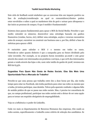 Toolkit Social Media Marketing

Este ciclo de feedback social estabelece que as conversas têm um impacto positivo na
fase     de   avaliação/consideração      na    qual     os    consumidores/clientes    podem
estar envolvidos e sobre a qual os marketeers têm de gerir e actuar para ultrapassar e
dar início ao processo de compra. O que é medido é fundamentado!


Existem cinco passos fundamentais para apuar o ROI do Social Media: Perceber o que
medir; entender os números; desenvolver uma estratégia baseada em ganhos
financeiros (vendas, lucros, etc); definir uma estratégia, acções e recursos necessários
antes de avançar; encontrar ou construir um business case e, por fim, definir a base de
métricas para apurar o ROI.


O      raciocínio   para   calcular   o   ROI        é   o    mesmo   em   todos   os   casos.
Pretende-se saber quanto dinheiro é que a campanha gera no futuro dividindo pelo
valor investido. Por exemplo, se no projecto forem investidos 30.000€ e este gerar
através dos canais 100 interessados em produtos e serviços, e que 20% dos interessados
geram a venda através das lojas e site, num valor médio de ganho de 500€, teremos um
ROI de 8,33%.


Sugestões Para Quem Não Gosta de Redes Sociais. Elas São Mais Uma
Oportunidade Para o Mercado de Trabalho!


Percebe-se que uma pessoa que trabalha entre dez a doze horas por dia, não tenha
tempo para estar no Facebook, não tenha paciência para estar nas redes ou mesmo que
a tenha, já tentou participar, mas desistiu. Talvez pela aparente confusão e alguma falta
de sentido prático do que se passa nas redes sociais. Mas, é preciso ter consciência de
que, no campo profissional, participar nas redes sociais está a deixar de ser uma opção
para se tornar um requisito obrigatório de empregabilidade.


Veja-se a influência e o poder do LinkedIn.


Cada vez mais os departamentos de Recursos Humanos das empresas, têm usado as
redes sociais, especificamente o LinkedIn como critério de selecção dos candidatos. Se


                                                46
 