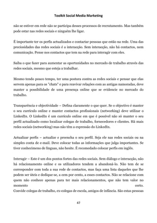 Toolkit Social Media Marketing

não se estiver em rede não se participa desses processos de recrutamento. Mas também
pode estar nas redes sociais e ninguém lhe ligar.


É importante ter os perfis actualizados e contactar pessoas que estão na rede. Uma das
preciosidades das redes sociais é a interacção. Sem interacção, não há contactos, nem
comunicação. Pense nos contactos que tem na rede para interagir com eles.


Saiba o que fazer para aumentar as oportunidades no mercado de trabalho através das
redes sociais, mesmo que esteja a trabalhar.


Mesmo tendo pouco tempo, ter uma postura contra as redes sociais e pensar que elas
servem apenas para os "chats" e para reavivar relações com as antigas namoradas, deve
manter a possibilidade de uma presença online que se evidencie no mercado do
trabalho.


Transparência e objectividade – Defina claramente o que quer. Se o objectivo é manter
o seu currículo online e manter contactos profissionais (networking) deve utilizar o
LinkedIn. O LinkedIn é um currículo online em que é possível não só manter o seu
perfil actualizado como localizar colegas de trabalho, fornecedores e clientes. Há mais
redes sociais (networking) mas não têm a expressão do LinkedIn.


Actualizar perfis – actualize e preencha o seu perfil. Seja ele nas redes sociais ou na
simples conta de e-mail. Deve colocar todas as informações que julga importantes. Se
tiver conhecimeno de línguas, não hesite. É recomedado colocar perfis em inglês.


Interagir – Este é um dos pontos fortes das redes sociais. Sem diálogo e interacção, não
há relacionamento online e os utilizadores tendem a abandoná-lo. Não tem de se
corresponder com toda a sua rede de contactos, mas faça uma lista daqueles que lhe
podem ser úteis e dedique-se, a cem por cento, a esses contactos. Não se relacione com
quem não conhece apenas para ter mais relacionamentos, que não tem valor no
momento                                                                            certo.
Convide colegas de trabalho, ex-colegas de escola, amigos de infância. São estas pessoas


                                           47
 
