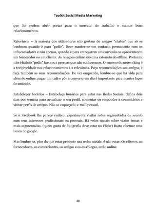 Toolkit Social Media Marketing

que lhe podem abrir portas para o mercado de trabalho e manter bons
relacionamentos.


Relevância – A maioria dos utilizadores não gostam de amigos "chatos" que só se
lembram quando é para "pedir". Deve manter-se um contacto permanente com os
influenciadores e não apenas, quando é para entregarem um currículo ou apresentarem
um fornecedor ou um cliente. As relaçoes online são uma extensão do offline. Portanto,
não é hábito "pedir" favores a pessoas que não conhecemos. O sucesso do networking é
a reciprocidade nos relacionamentos é a relevância. Peça recomendações aos amigos, e
faça também as suas recomendações. De vez enquando, lembre-se que há vida para
além do online, pagar um café e pôr a conversa em dia é importante para manter laços
de amizade.


Estabelecer horários – Estabeleça horários para estar nas Redes Sociais: defina dois
dias por semana para actualizar o seu perfil, comentar ou responder a comentários e
visitar perfis de amigos. Não se esqueça do e-mail pessoal.


Se o Facebook lhe parece caótico, experimente visitar redes segmentadas de acordo
com seus interesses profissionais ou pessoais. Há redes sociais sobre vários temas e
mais segmentadas. (quem gosta de fotografia deve estar no Flickr) Basta efectuar uma
busca no google.


Mas lembre-se, pior do que estar presente nas redes sociais, é não estar. Os clientes, os
fornecedores, os comerciantes, os amigos e os ex-colegas, estão online.




                                           48
 