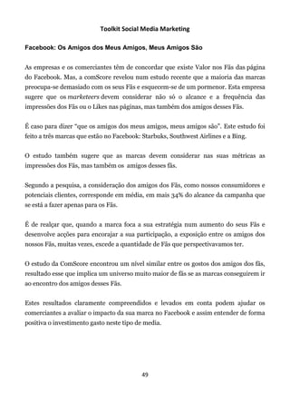 Toolkit Social Media Marketing

Facebook: Os Amigos dos Meus Amigos, Meus Amigos São


As empresas e os comerciantes têm de concordar que existe Valor nos Fãs das página
do Facebook. Mas, a comScore revelou num estudo recente que a maioria das marcas
preocupa-se demasiado com os seus Fãs e esquecem-se de um pormenor. Esta empresa
sugere que os marketeers devem considerar não só o alcance e a frequência das
impressões dos Fãs ou o Likes nas páginas, mas também dos amigos desses Fãs.


É caso para dizer “que os amigos dos meus amigos, meus amigos são”. Este estudo foi
feito a três marcas que estão no Facebook: Starbuks, Southwest Airlines e a Bing.


O estudo também sugere que as marcas devem considerar nas suas métricas as
impressões dos Fãs, mas também os amigos desses fãs.


Segundo a pesquisa, a consideração dos amigos dos Fãs, como nossos consumidores e
potenciais clientes, corresponde em média, em mais 34% do alcance da campanha que
se está a fazer apenas para os Fãs.


É de realçar que, quando a marca foca a sua estratégia num aumento do seus Fãs e
desenvolve acções para encorajar a sua participação, a exposição entre os amigos dos
nossos Fãs, muitas vezes, excede a quantidade de Fãs que perspectivavamos ter.


O estudo da ComScore encontrou um nível similar entre os gostos dos amigos dos fãs,
resultado esse que implica um universo muito maior de fãs se as marcas conseguirem ir
ao encontro dos amigos desses Fãs.


Estes resultados claramente compreendidos e levados em conta podem ajudar os
comerciantes a avaliar o impacto da sua marca no Facebook e assim entender de forma
positiva o investimento gasto neste tipo de media.




                                          49
 