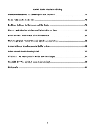 Toolkit Social Media Marketing

O Empreendedorismo 2.0 Gera Negócio Nas Empresas ........................................................ 71

Há de Tudo nas Redes Sociais ................................................................................................. 73

Do Bloco de Notas do Merceeiro ao CRM Social .................................................................... 75

Marcas: As Redes Sociais Tornam Visível o Mal e o Bem ...................................................... 80

Redes Sociais: Viver de Fãs ou de Audiências? ..................................................................... 81

Marketing Digital: Premiar Clientes Com Pequenas Táticas .................................................. 82

A Internet Como Uma Ferramenta De Marketing ..................................................................... 83

O Futuro será dos Nativos Digitais? ........................................................................................ 85

Conversar - As Alterações nos Meios de Comunicação ......................................................... 87

Que WEB 2.0? Não será 3.0, a era da semântica?................................................................... 89

Bibliografia ................................................................................................................................ 91




                                                                       5
 