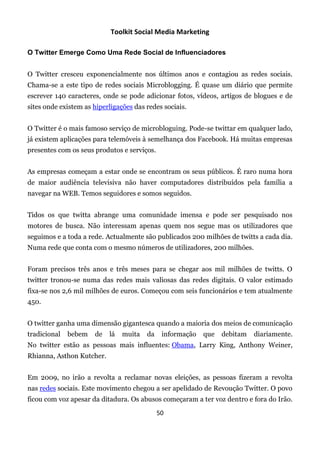Toolkit Social Media Marketing

O Twitter Emerge Como Uma Rede Social de Influenciadores


O Twitter cresceu exponencialmente nos últimos anos e contagiou as redes sociais.
Chama-se a este tipo de redes sociais Microblogging. É quase um diário que permite
escrever 140 caracteres, onde se pode adicionar fotos, vídeos, artigos de blogues e de
sites onde existem as hiperligações das redes sociais.


O Twitter é o mais famoso serviço de microbloguing. Pode-se twittar em qualquer lado,
já existem aplicações para telemóveis à semelhança dos Facebook. Há muitas empresas
presentes com os seus produtos e serviços.


As empresas começam a estar onde se encontram os seus públicos. É raro numa hora
de maior audiência televisiva não haver computadores distribuídos pela família a
navegar na WEB. Temos seguidores e somos seguidos.


Tidos os que twitta abrange uma comunidade imensa e pode ser pesquisado nos
motores de busca. Não interessam apenas quem nos segue mas os utilizadores que
seguimos e a toda a rede. Actualmente são publicados 200 milhões de twitts a cada dia.
Numa rede que conta com o mesmo números de utilizadores, 200 milhões.


Foram precisos três anos e três meses para se chegar aos mil milhões de twitts. O
twitter tronou-se numa das redes mais valiosas das redes digitais. O valor estimado
fixa-se nos 2,6 mil milhões de euros. Começou com seis funcionários e tem atualmente
450.


O twitter ganha uma dimensão gigantesca quando a maioria dos meios de comunicação
tradicional   bebem   de   lá   muita   da    informação   que   debitam   diariamente.
No twitter estão as pessoas mais influentes: Obama, Larry King, Anthony Weiner,
Rhianna, Asthon Kutcher.


Em 2009, no irão a revolta a reclamar novas eleições, as pessoas fizeram a revolta
nas redes sociais. Este movimento chegou a ser apelidado de Revoução Twitter. O povo
ficou com voz apesar da ditadura. Os abusos começaram a ter voz dentro e fora do Irão.
                                             50
 