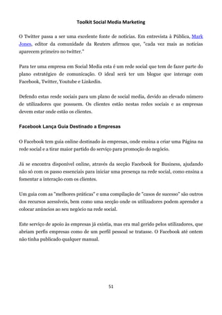 Toolkit Social Media Marketing

O Twitter passa a ser uma excelente fonte de notícias. Em entrevista à Pública, Mark
Jones, editor da comunidade da Reuters afirmou que, "cada vez mais as notícias
aparecem primeiro no twitter."


Para ter uma empresa em Social Media esta é um rede social que tem de fazer parte do
plano estratégico de comunicação. O ideal será ter um blogue que interage com
Facebook, Twitter, Youtube e Linkedin.


Defendo estas resde sociais para um plano de social media, devido ao elevado número
de utilizadores que possuem. Os clientes estão nestas redes sociais e as empresas
devem estar onde estão os clientes.


Facebook Lança Guia Destinado a Empresas


O Facebook tem guia online destinado às empresas, onde ensina a criar uma Página na
rede social e a tirar maior partido do serviço para promoção do negócio.


Já se encontra disponível online, através da secção Facebook for Business, ajudando
não só com os passo essenciais para iniciar uma presença na rede social, como ensina a
fomentar a interação com os clientes.


Um guia com as "melhores práticas" e uma compilação de "casos de sucesso" são outros
dos recursos acessíveis, bem como uma secção onde os utilizadores podem aprender a
colocar anúncios ao seu negócio na rede social.


Este serviço de apoio às empresas já existia, mas era mal gerido pelos utilizadores, que
abriam perfis empresas como de um perfil pessoal se tratasse. O Facebook até ontem
não tinha publicado qualquer manual.




                                          51
 